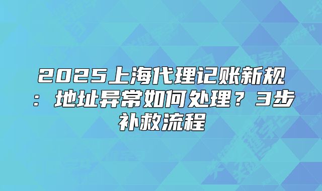 2025上海代理記賬新規(guī)：地址異常如何處理？3步補(bǔ)救流程