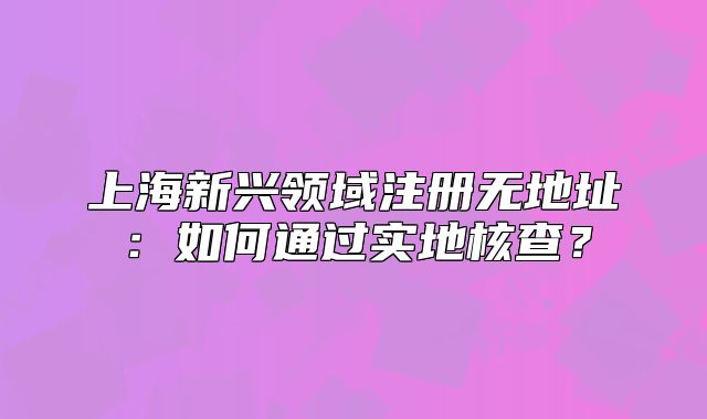 上海新興領(lǐng)域注冊(cè)無地址：如何通過實(shí)地核查？