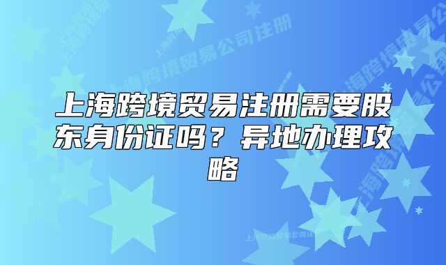 上海跨境貿易注冊需要股東身份證嗎？異地辦理攻略