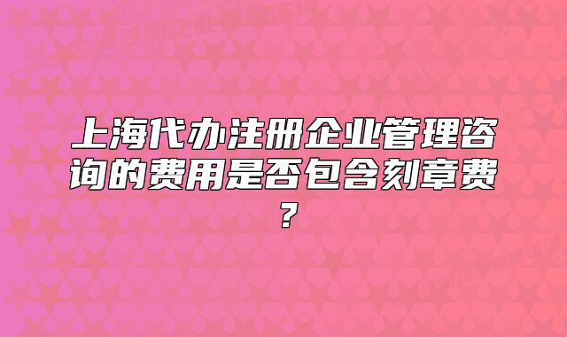 上海代辦注冊企業(yè)管理咨詢的費用是否包含刻章費？