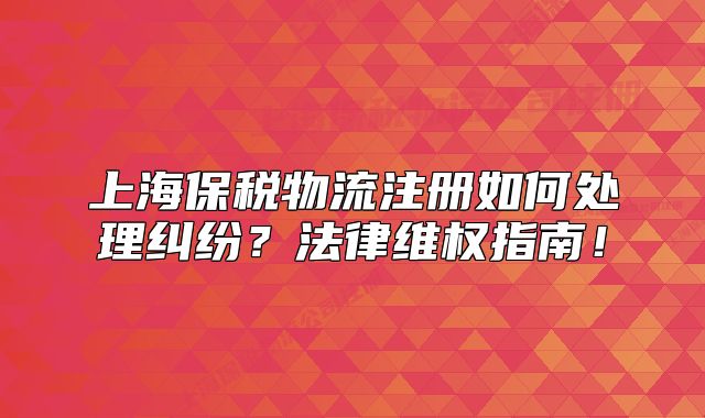 上海保稅物流注冊如何處理糾紛？法律維權指南！
