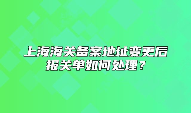 上海海關(guān)備案地址變更后報(bào)關(guān)單如何處理？