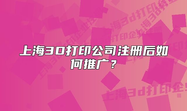 上海3D打印公司注冊后如何推廣？
