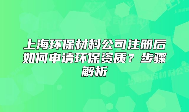 上海環(huán)保材料公司注冊后如何申請環(huán)保資質(zhì)？步驟解析