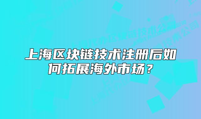 上海區(qū)塊鏈技術(shù)注冊(cè)后如何拓展海外市場(chǎng)？