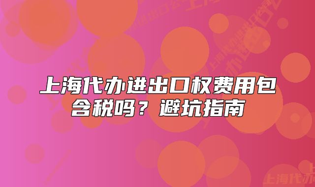 上海代辦進(jìn)出口權(quán)費用包含稅嗎？避坑指南