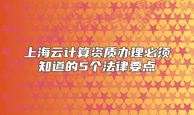 上海云計(jì)算資質(zhì)辦理必須知道的5個(gè)法律要點(diǎn)