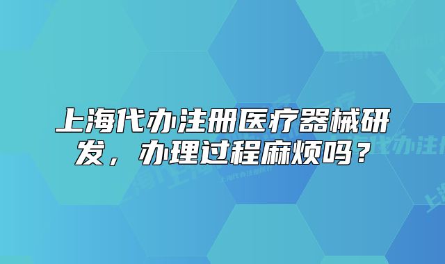 上海代辦注冊(cè)醫(yī)療器械研發(fā)，辦理過程麻煩嗎？