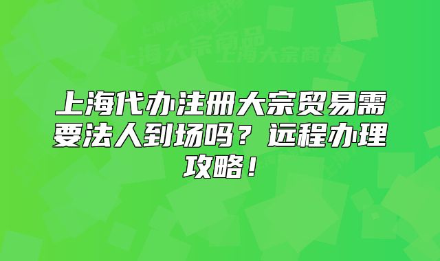 上海代辦注冊(cè)大宗貿(mào)易需要法人到場(chǎng)嗎？遠(yuǎn)程辦理攻略！
