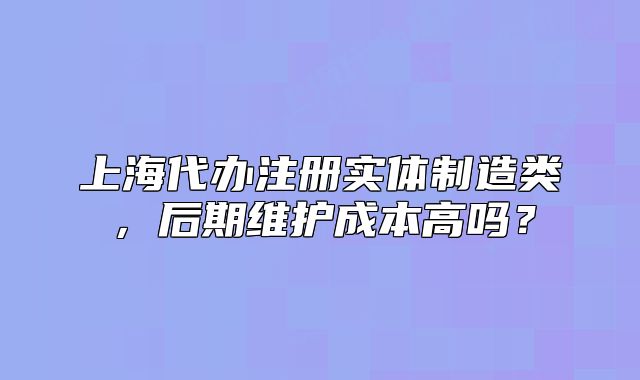 上海代辦注冊(cè)實(shí)體制造類，后期維護(hù)成本高嗎？