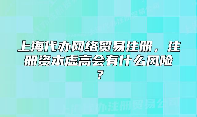 上海代辦網(wǎng)絡(luò)貿(mào)易注冊，注冊資本虛高會有什么風(fēng)險？