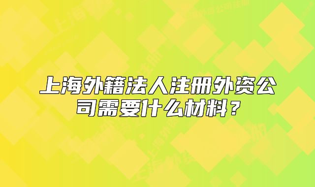 上海外籍法人注冊外資公司需要什么材料？