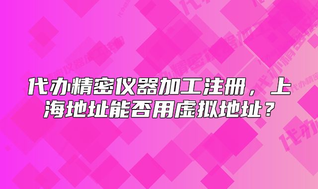 代辦精密儀器加工注冊(cè)，上海地址能否用虛擬地址？