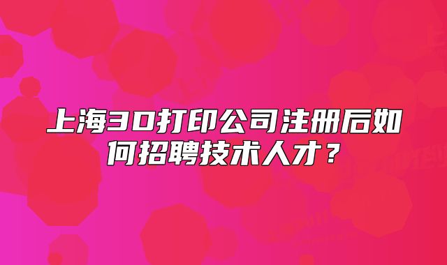 上海3D打印公司注冊后如何招聘技術(shù)人才？