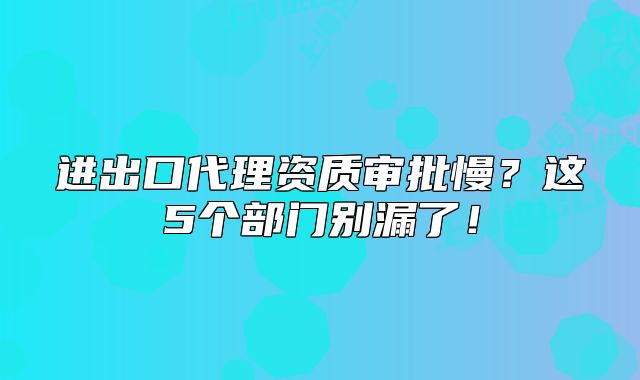 進(jìn)出口代理資質(zhì)審批慢？這5個(gè)部門別漏了！