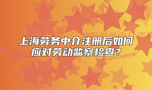 上海勞務中介注冊后如何應對勞動監(jiān)察檢查？