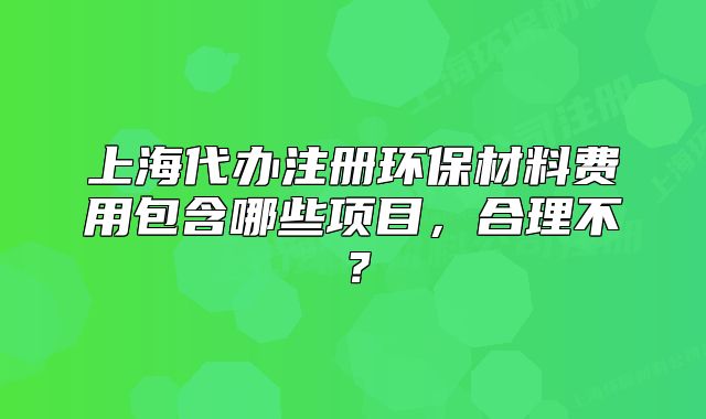 上海代辦注冊環(huán)保材料費(fèi)用包含哪些項(xiàng)目，合理不？
