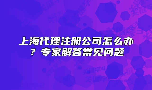 上海代理注冊公司怎么辦？專家解答常見問題