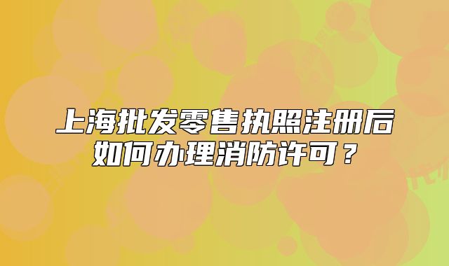 上海批發(fā)零售執(zhí)照注冊后如何辦理消防許可？