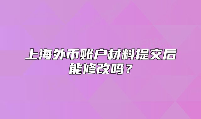 上海外幣賬戶(hù)材料提交后能修改嗎？