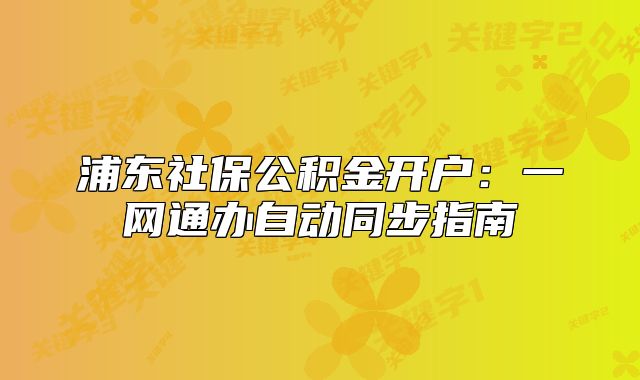 浦東社保公積金開戶：一網(wǎng)通辦自動同步指南