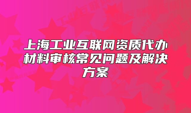 上海工業(yè)互聯(lián)網(wǎng)資質(zhì)代辦材料審核常見問題及解決方案