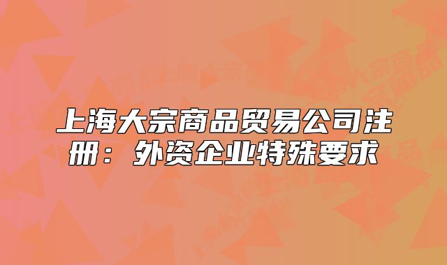 上海大宗商品貿(mào)易公司注冊：外資企業(yè)特殊要求