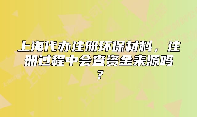 上海代辦注冊(cè)環(huán)保材料，注冊(cè)過程中會(huì)查資金來源嗎？