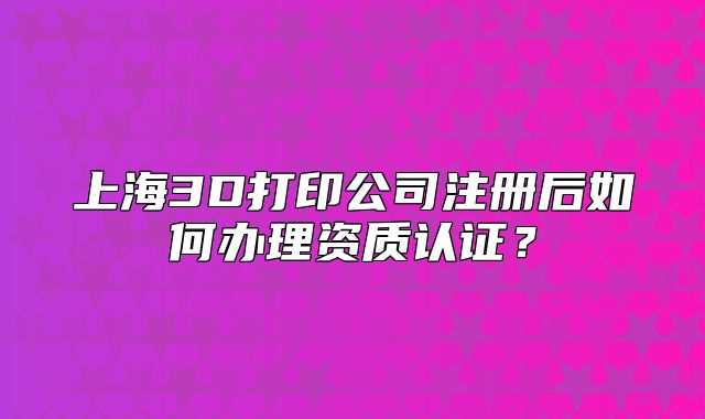 上海3D打印公司注冊后如何辦理資質(zhì)認(rèn)證？
