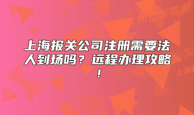 上海報關公司注冊需要法人到場嗎？遠程辦理攻略！