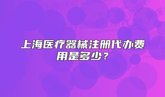 上海醫(yī)療器械注冊代辦費(fèi)用是多少？