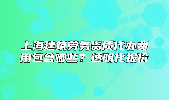 上海建筑勞務(wù)資質(zhì)代辦費用包含哪些？透明化報價