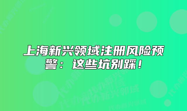 上海新興領(lǐng)域注冊(cè)風(fēng)險(xiǎn)預(yù)警：這些坑別踩！