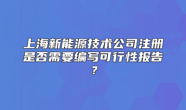 上海新能源技術公司注冊是否需要編寫可行性報告？