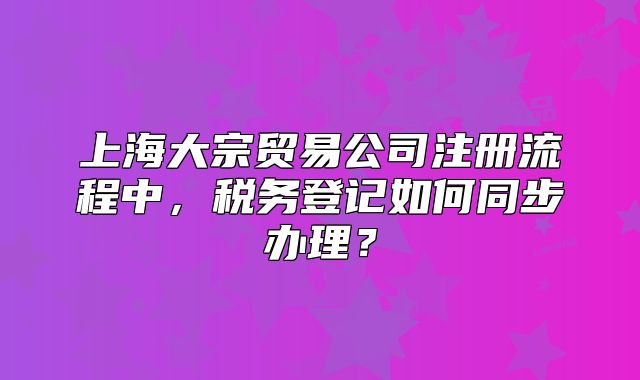 上海大宗貿(mào)易公司注冊流程中，稅務(wù)登記如何同步辦理？