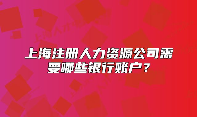 上海注冊(cè)人力資源公司需要哪些銀行賬戶？