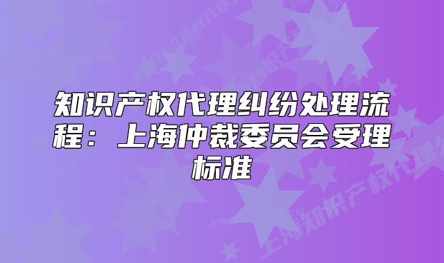 知識產(chǎn)權(quán)代理糾紛處理流程：上海仲裁委員會受理標(biāo)準(zhǔn)