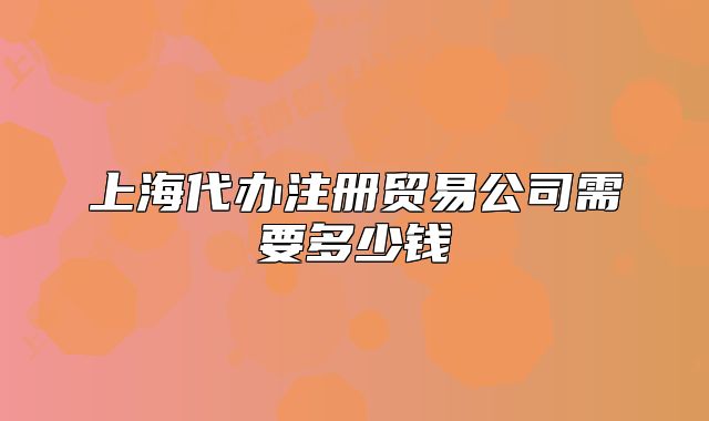 上海代辦注冊(cè)貿(mào)易公司需要多少錢(qián)