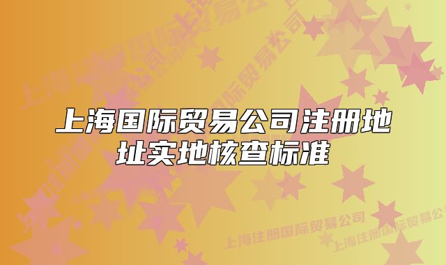 上海國際貿易公司注冊地址實地核查標準