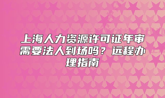 上海人力資源許可證年審需要法人到場嗎？遠(yuǎn)程辦理指南