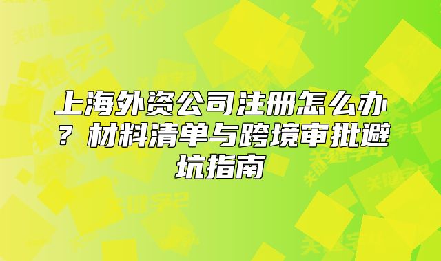 上海外資公司注冊(cè)怎么辦？材料清單與跨境審批避坑指南
