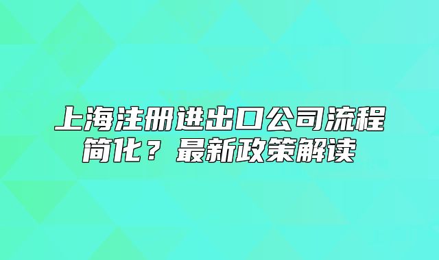 上海注冊進(jìn)出口公司流程簡化？最新政策解讀