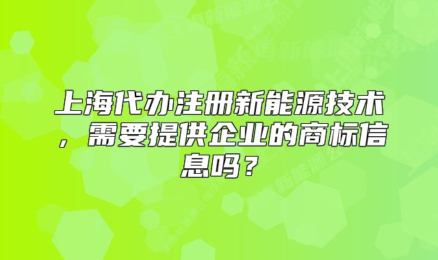 上海代辦注冊新能源技術(shù)，需要提供企業(yè)的商標(biāo)信息嗎？