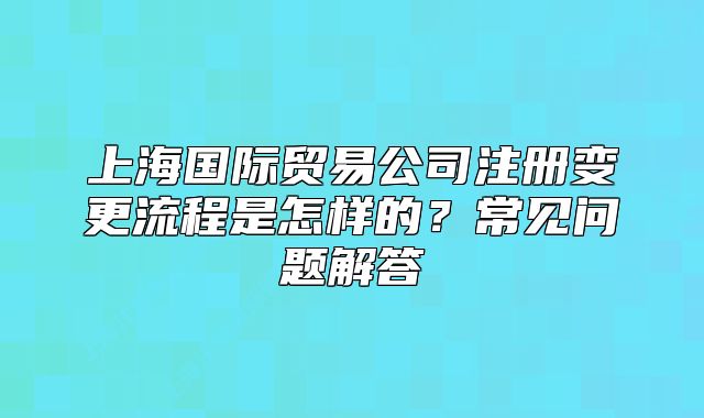 上海國(guó)際貿(mào)易公司注冊(cè)變更流程是怎樣的？常見(jiàn)問(wèn)題解答