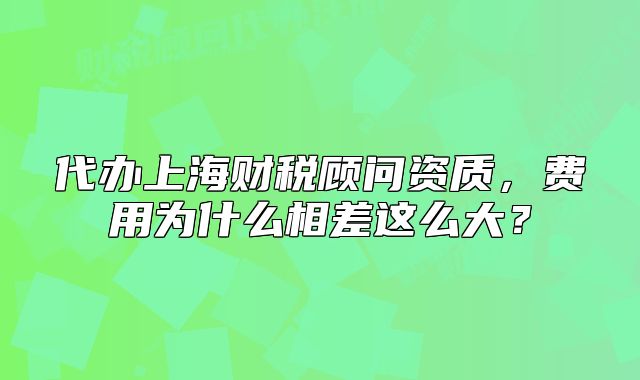 代辦上海財稅顧問資質(zhì)，費(fèi)用為什么相差這么大？