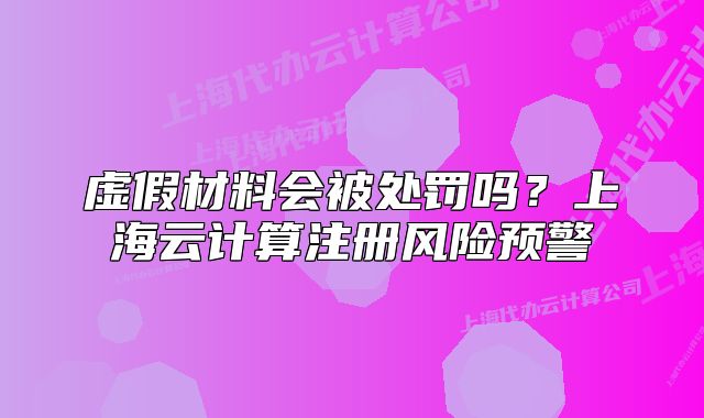虛假材料會被處罰嗎？上海云計算注冊風險預警