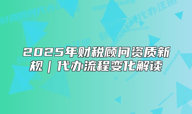 2025年財(cái)稅顧問資質(zhì)新規(guī)｜代辦流程變化解讀