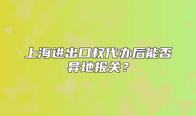 上海進(jìn)出口權(quán)代辦后能否異地報(bào)關(guān)？