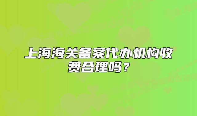 上海海關備案代辦機構收費合理嗎？