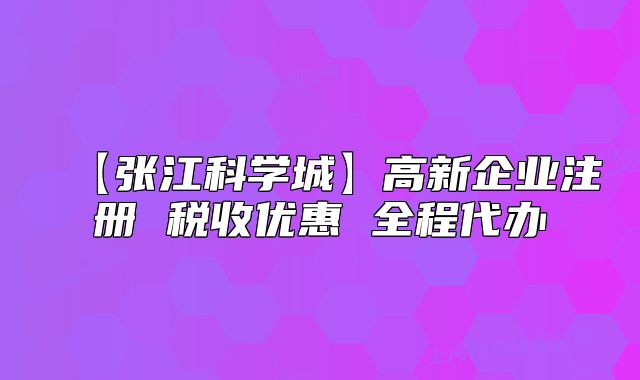 【張江科學(xué)城】高新企業(yè)注冊 稅收優(yōu)惠 全程代辦
